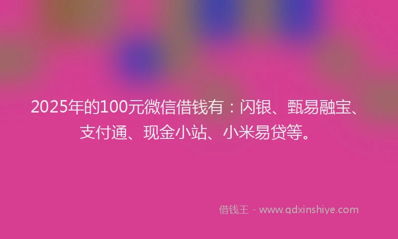 2025年的100元微信借钱有：闪银、甄易融宝、支付通、现金小站、小米易贷等。