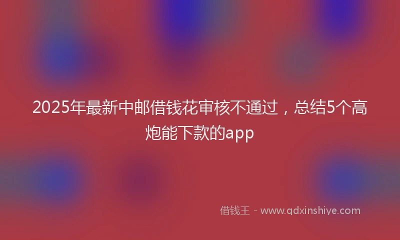 2025年最新中邮借钱花审核不通过，总结5个高炮能下款的app