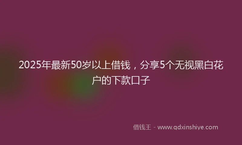 2025年最新50岁以上借钱，分享5个无视黑白花户的下款口子