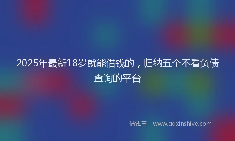 2025年最新18岁就能借钱的，归纳五个不看负债查询的平台