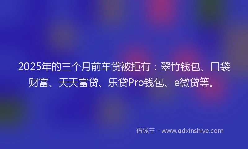 2025年的三个月前车贷被拒有：翠竹钱包、口袋财富、天天富贷、乐贷Pro钱包、e微贷等。