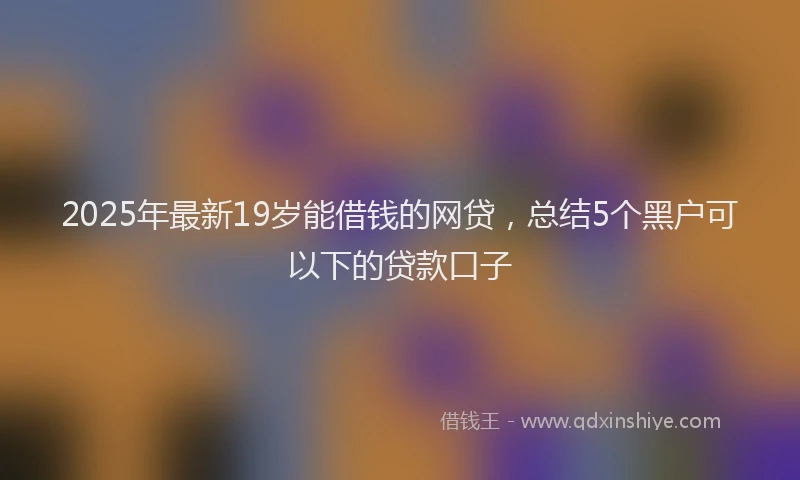 2025年最新19岁能借钱的网贷，总结5个黑户可以下的贷款口子
