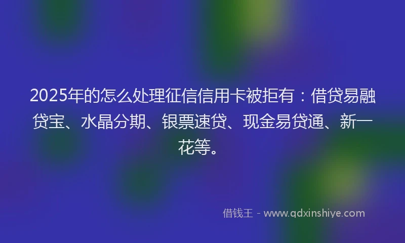 2025年的怎么处理征信信用卡被拒有：借贷易融贷宝、水晶分期、银票速贷、现金易贷通、新一花等。