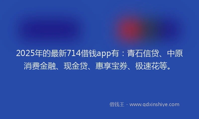 2025年的最新714借钱app有：青石信贷、中原消费金融、现金贷、惠享宝券、极速花等。