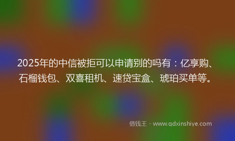 2025年的中信被拒可以申请别的吗有：亿享购、石榴钱包、双喜租机、速贷宝盒、琥珀买单等。
