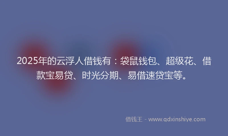2025年的云浮人借钱有：袋鼠钱包、超级花、借款宝易贷、时光分期、易借速贷宝等。
