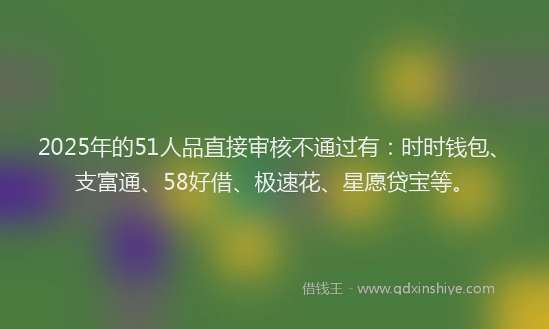 2025年的51人品直接审核不通过有：时时钱包、支富通、58好借、极速花、星愿贷宝等。
