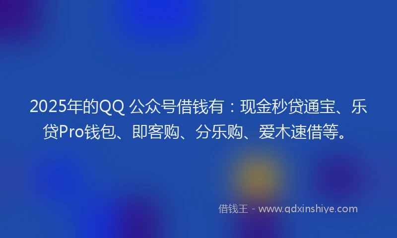 2025年的QQ 公众号借钱有：现金秒贷通宝、乐贷Pro钱包、即客购、分乐购、爱木速借等。