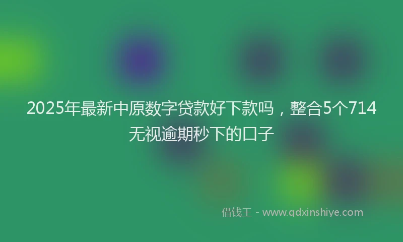 2025年最新中原数字贷款好下款吗，整合5个714无视逾期秒下的口子