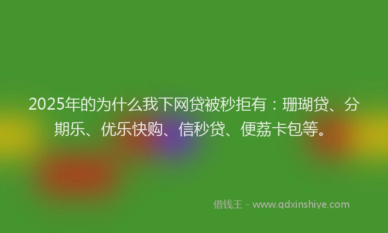 2025年的为什么我下网贷被秒拒有：珊瑚贷、分期乐、优乐快购、信秒贷、便荔卡包等。
