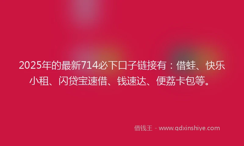 2025年的最新714必下口子链接有：借蛙、快乐小租、闪贷宝速借、钱速达、便荔卡包等。