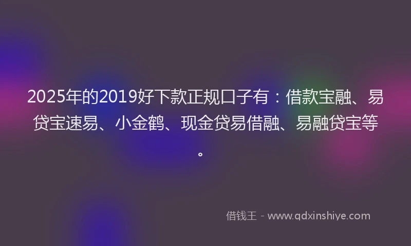 2025年的2019好下款正规口子有：借款宝融、易贷宝速易、小金鹤、现金贷易借融、易融贷宝等。