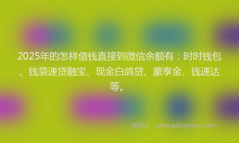 2025年的怎样借钱直接到微信余额有：时时钱包、钱袋速贷融宝、现金白鸽贷、蒙享金、钱速达等。
