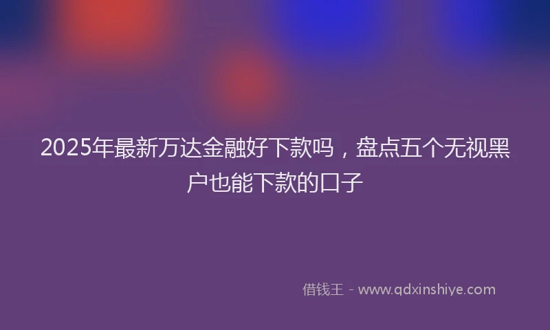 2025年最新万达金融好下款吗，盘点五个无视黑户也能下款的口子