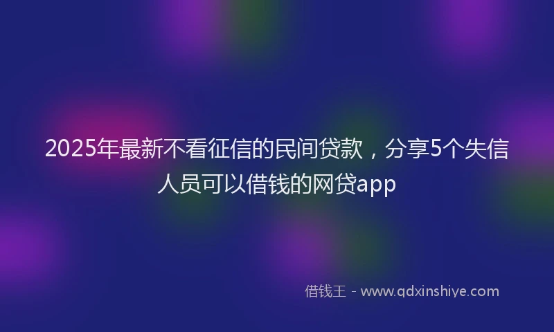 2025年最新不看征信的民间贷款，分享5个失信人员可以借钱的网贷app