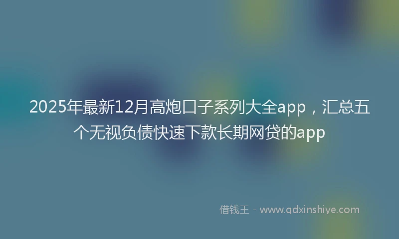 2025年最新12月高炮口子系列大全app，汇总五个无视负债快速下款长期网贷的app