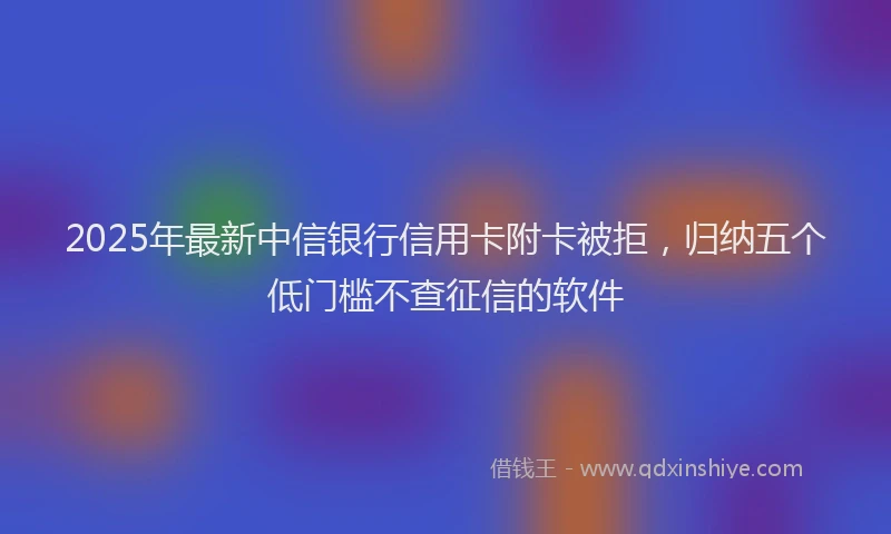 2025年最新中信银行信用卡附卡被拒，归纳五个低门槛不查征信的软件