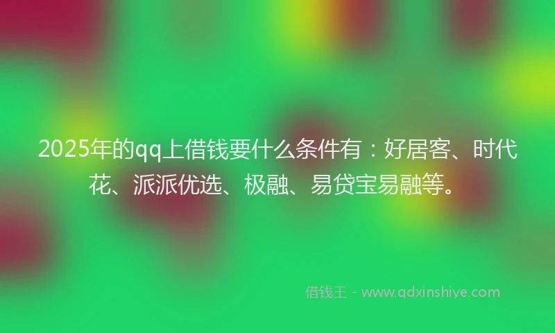 2025年的qq上借钱要什么条件有：好居客、时代花、派派优选、极融、易贷宝易融等。