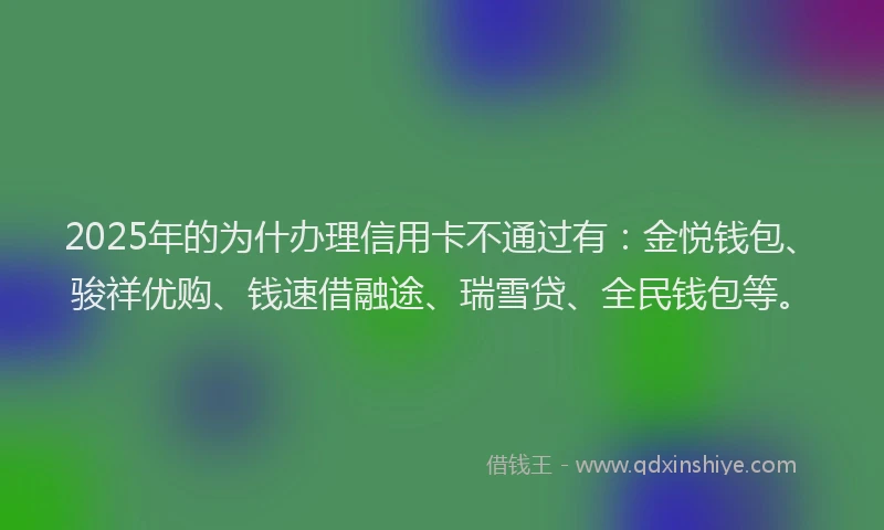 2025年的为什办理信用卡不通过有：金悦钱包、骏祥优购、钱速借融途、瑞雪贷、全民钱包等。