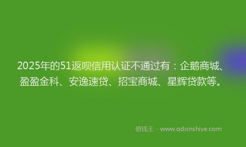 2025年的51返呗信用认证不通过有：企鹅商城、盈盈金科、安逸速贷、招宝商城、星辉贷款等。