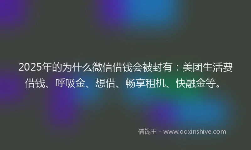 2025年的为什么微信借钱会被封有：美团生活费借钱、呼吸金、想借、畅享租机、快融金等。