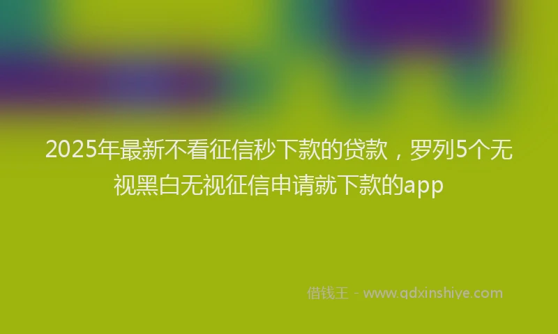 2025年最新不看征信秒下款的贷款，罗列5个无视黑白无视征信申请就下款的app