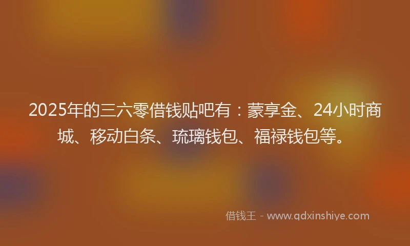2025年的三六零借钱贴吧有：蒙享金、24小时商城、移动白条、琉璃钱包、福禄钱包等。
