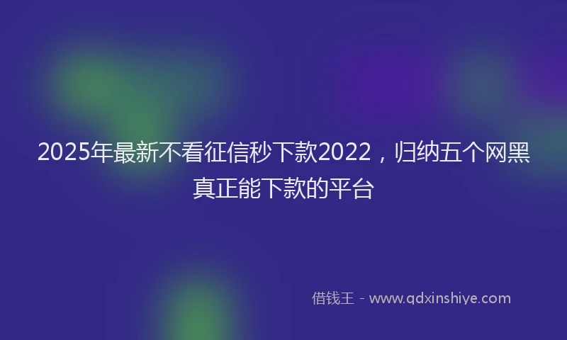 2025年最新不看征信秒下款2022，归纳五个网黑真正能下款的平台