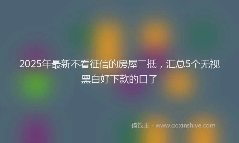 2025年最新不看征信的房屋二抵，汇总5个无视黑白好下款的口子