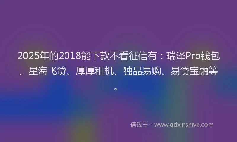 2025年的2018能下款不看征信有：瑞泽Pro钱包、星海飞贷、厚厚租机、独品易购、易贷宝融等。