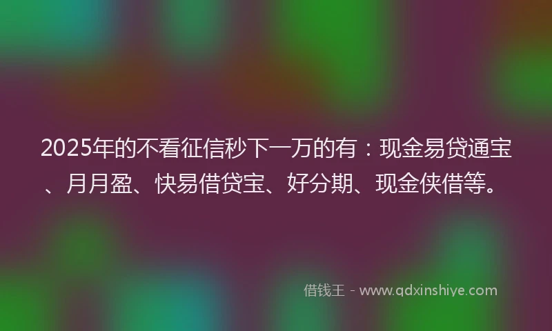 2025年的不看征信秒下一万的有：现金易贷通宝、月月盈、快易借贷宝、好分期、现金侠借等。