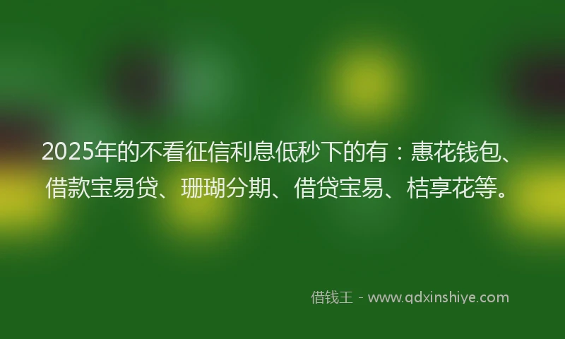 2025年的不看征信利息低秒下的有：惠花钱包、借款宝易贷、珊瑚分期、借贷宝易、桔享花等。
