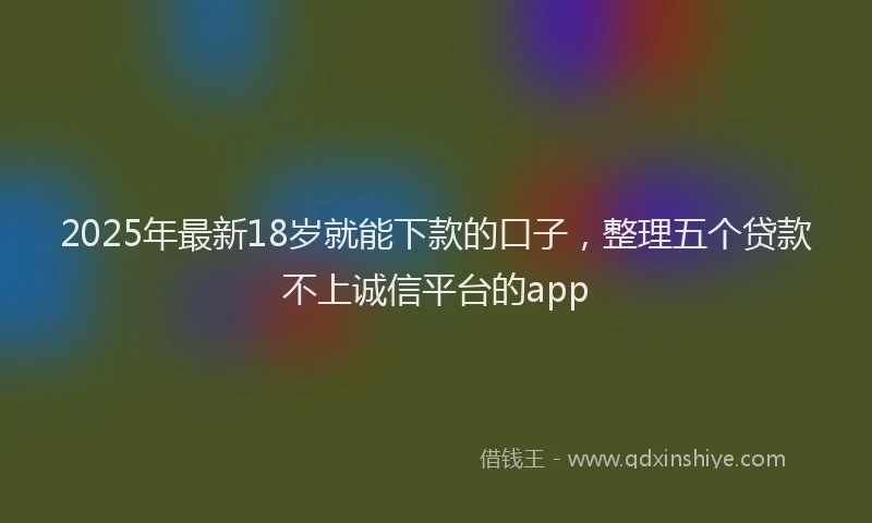 2025年最新18岁就能下款的口子，整理五个贷款不上诚信平台的app