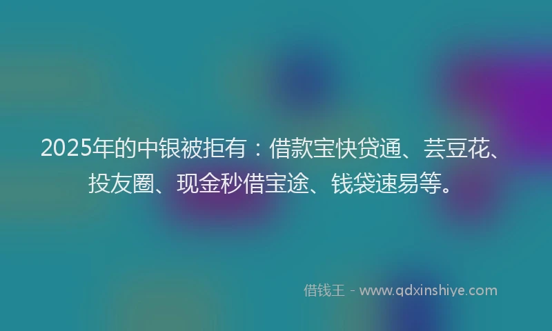2025年的中银被拒有：借款宝快贷通、芸豆花、投友圈、现金秒借宝途、钱袋速易等。