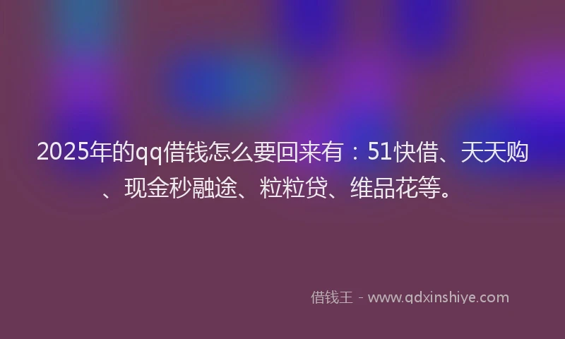 2025年的qq借钱怎么要回来有：51快借、天天购、现金秒融途、粒粒贷、维品花等。