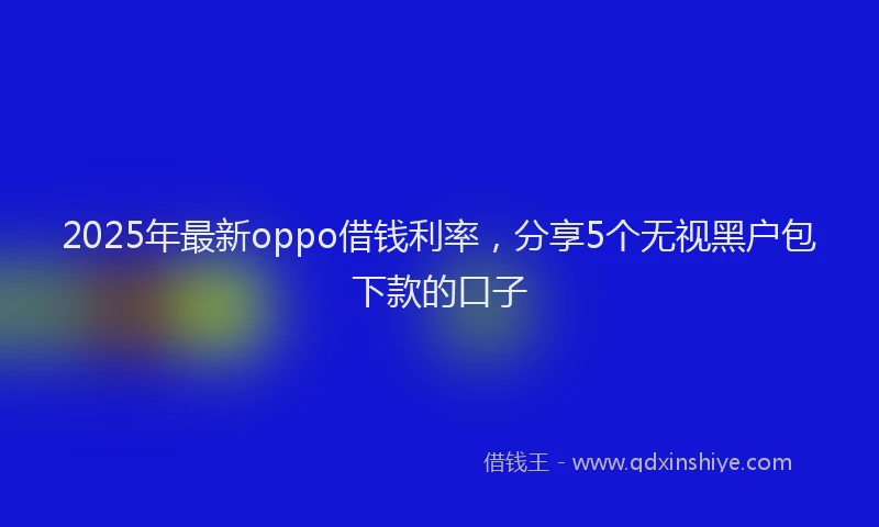 2025年最新oppo借钱利率，分享5个无视黑户包下款的口子