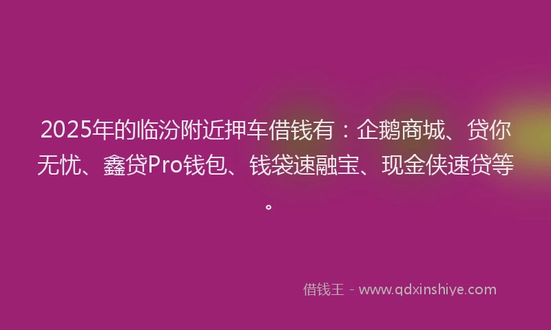 2025年的临汾附近押车借钱有：企鹅商城、贷你无忧、鑫贷Pro钱包、钱袋速融宝、现金侠速贷等。