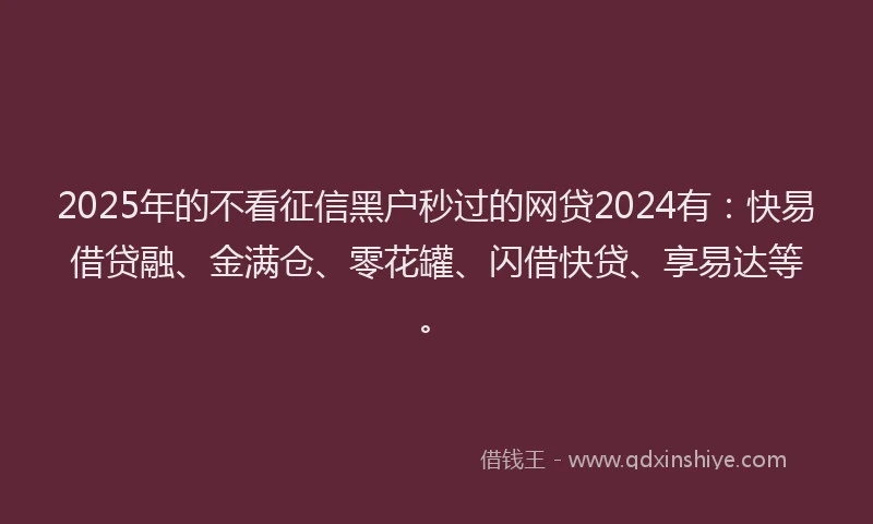 2025年的不看征信黑户秒过的网贷2024有：快易借贷融、金满仓、零花罐、闪借快贷、享易达等。