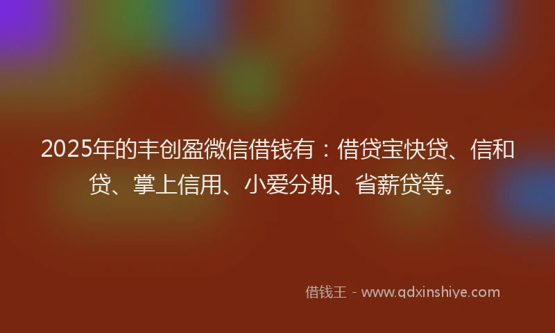2025年的丰创盈微信借钱有：借贷宝快贷、信和贷、掌上信用、小爱分期、省薪贷等。