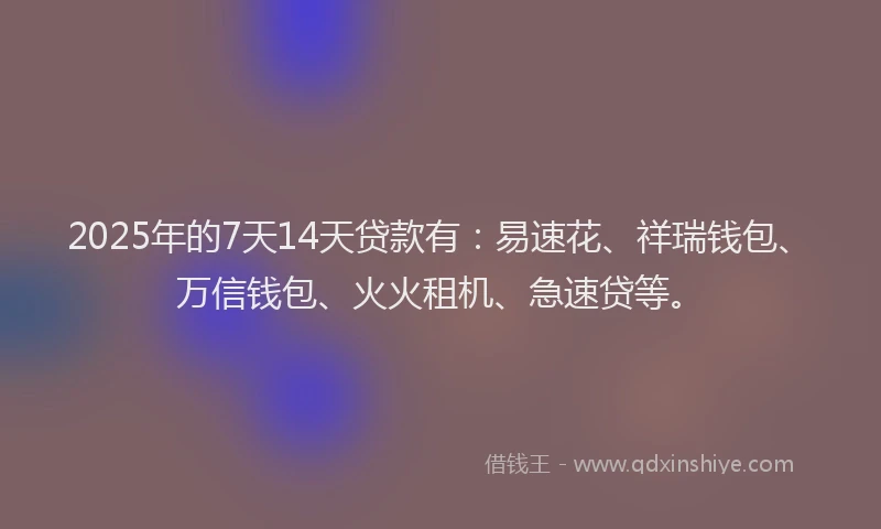 2025年的7天14天贷款有：易速花、祥瑞钱包、万信钱包、火火租机、急速贷等。