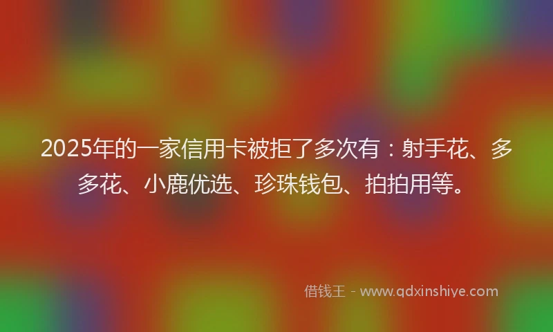 2025年的一家信用卡被拒了多次有：射手花、多多花、小鹿优选、珍珠钱包、拍拍用等。