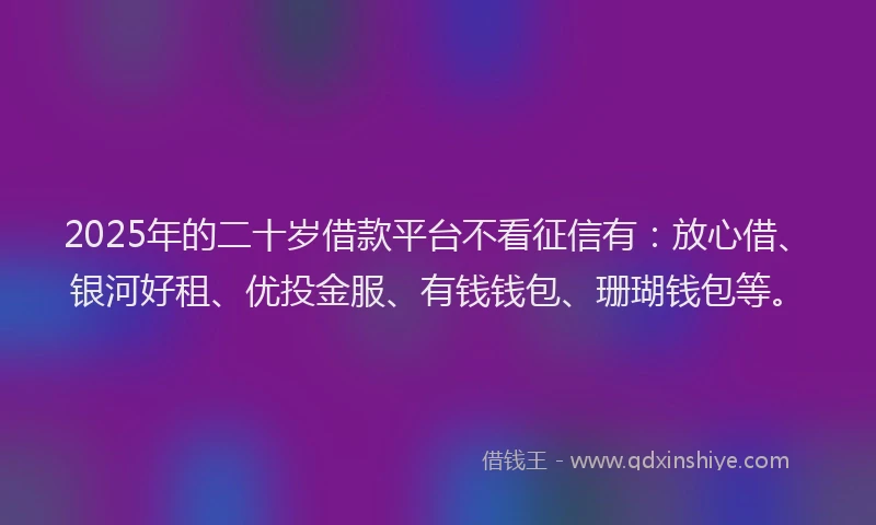 2025年的二十岁借款平台不看征信有：放心借、银河好租、优投金服、有钱钱包、珊瑚钱包等。