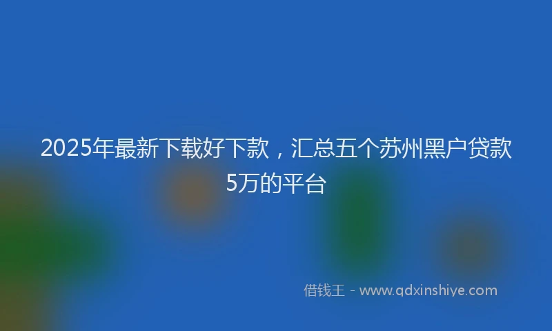 2025年最新下载好下款，汇总五个苏州黑户贷款5万的平台