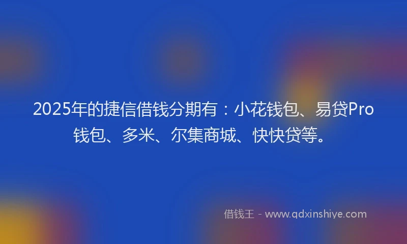 2025年的捷信借钱分期有：小花钱包、易贷Pro钱包、多米、尔集商城、快快贷等。
