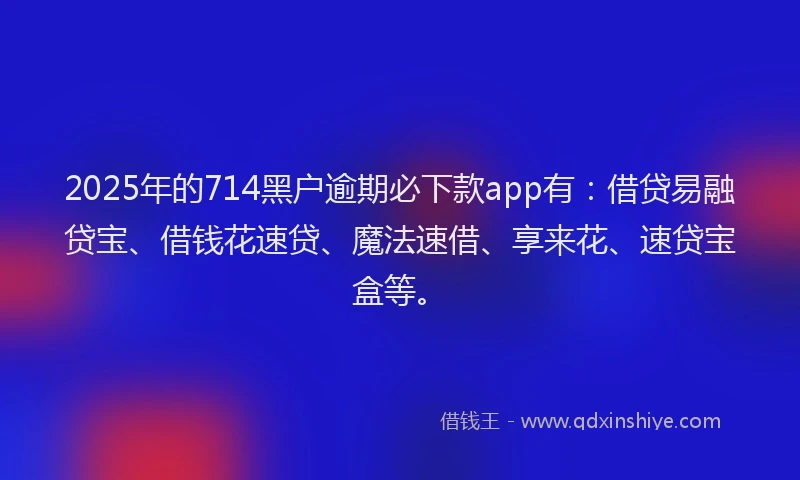 2025年的714黑户逾期必下款app有：借贷易融贷宝、借钱花速贷、魔法速借、享来花、速贷宝盒等。