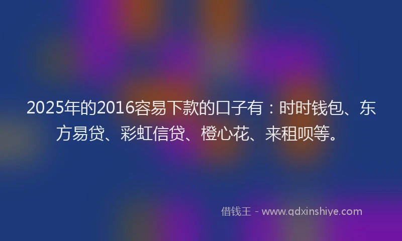 2025年的2016容易下款的口子有：时时钱包、东方易贷、彩虹信贷、橙心花、来租呗等。