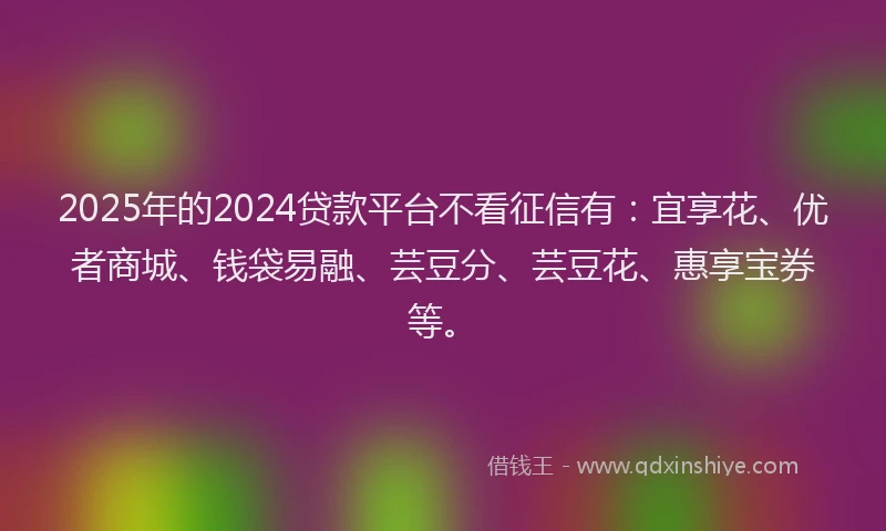 2025年的2024贷款平台不看征信有：宜享花、优者商城、钱袋易融、芸豆分、芸豆花、惠享宝券等。