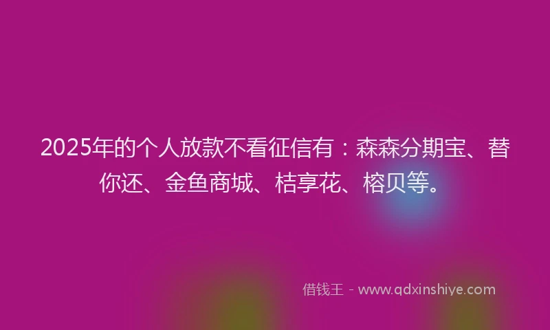 2025年的个人放款不看征信有：森森分期宝、替你还、金鱼商城、桔享花、榕贝等。