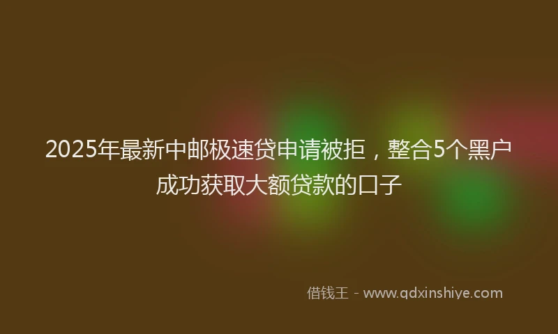 2025年最新中邮极速贷申请被拒，整合5个黑户成功获取大额贷款的口子