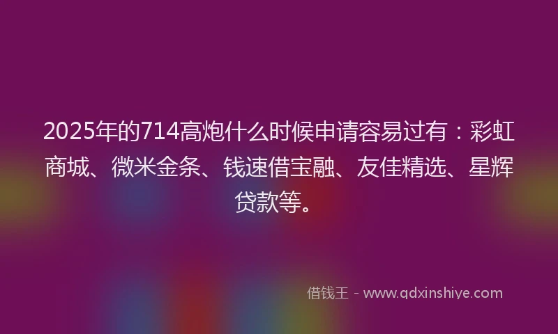 2025年的714高炮什么时候申请容易过有：彩虹商城、微米金条、钱速借宝融、友佳精选、星辉贷款等。